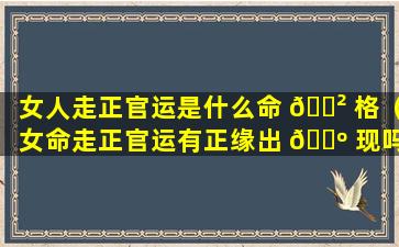 女人走正官运是什么命 🌲 格（女命走正官运有正缘出 🌺 现吗）